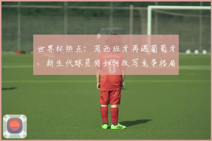 世界杯热点：若西班牙再遇葡萄牙，新生代球员将如何改写竞争格局？