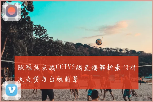 欧冠焦点战CCTV5线直播解析豪门对决走势与出线前景