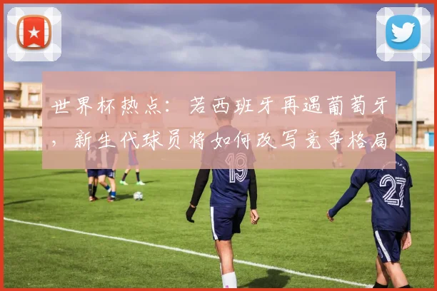 世界杯热点:若西班牙再遇葡萄牙,新生代球员将如何改写竞争格局?