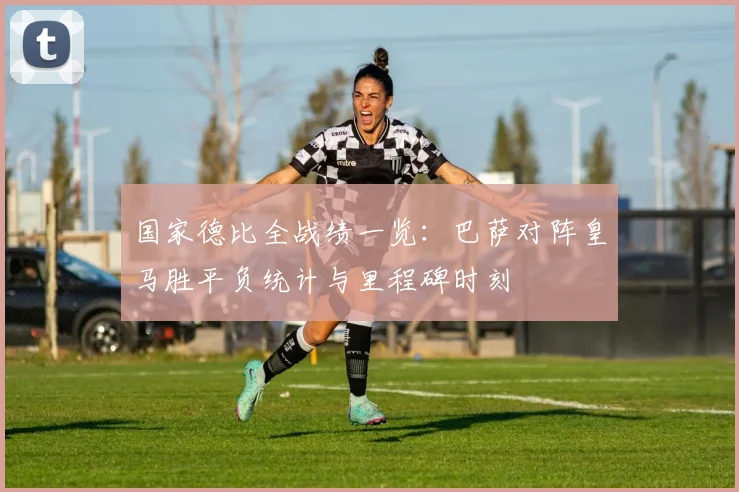 国家德比全战绩一览：巴萨对阵皇马胜平负统计与里程碑时刻