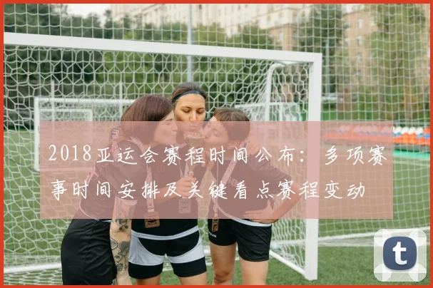 2018亚运会赛程时间公布：多项赛事时间安排及关键看点赛程变动